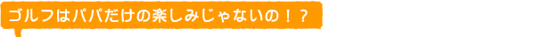 ゴルフはパパだけの楽しみじゃない♪